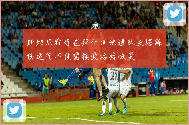 斯坦尼希奇在拜仁训练遭队友塔踩伤运气不佳需接受治疗恢复