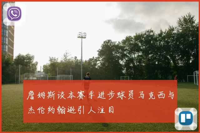 詹姆斯谈本赛季进步球员马克西与杰伦约翰逊引人注目