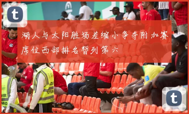 湖人与太阳胜场差缩小争夺附加赛席位西部排名暂列第六