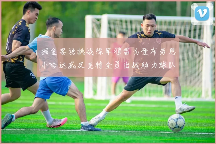掘金客场挑战绿军穆雷戈登布劳恩小哈达威皮克特全员出战助力球队